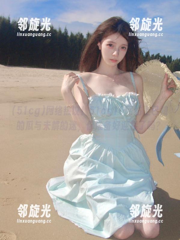 网络热议！51cg10网站上已知的瓜与未解的迷，你准备好迎接了吗？