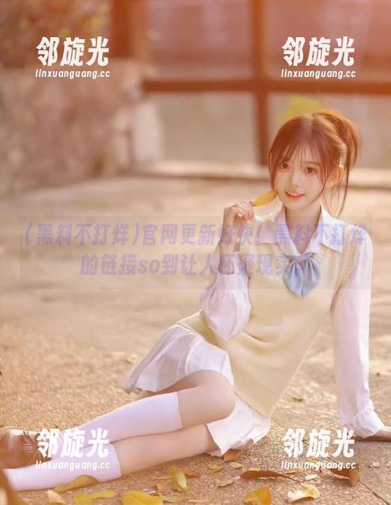 官网更新好快！黑料不打烊的链接so到让人怀疑现实。